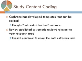 Study Content Coding 
Cochrane has developed templates that can be revised 
Google: “data extraction form” cochrane 
Review published systematic reviews relevant to your research area 
Request permission to adapt the data extraction form 
 