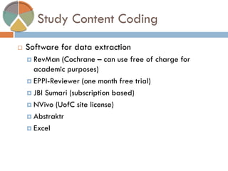 Study Content Coding 
Software for data extraction 
RevMan (Cochrane – can use free of charge for academic purposes) 
EPPI-Reviewer (one month free trial) 
JBI Sumari (subscription based) 
NVivo (UofC site license) 
Abstraktr 
Excel  