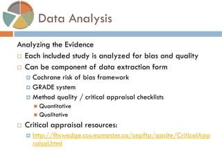 Data Analysis 
Analyzing the Evidence 
Each included study is analyzed for bias and quality 
Can be component of data extraction form 
Cochrane risk of bias framework 
GRADE system 
Method quality / critical appraisal checklists 
Quantitative 
Qualitative 
Critical appraisal resources: 
http://fhswedge.csu.mcmaster.ca/cepftp/qasite/CriticalAppraisal.html  