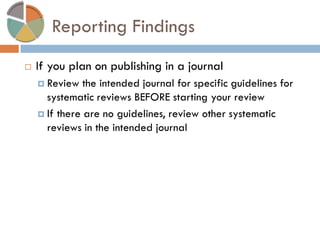 Reporting Findings 
If you plan on publishing in a journal 
Review the intended journal for specific guidelines for systematic reviews BEFORE starting your review 
If there are no guidelines, review other systematic reviews in the intended journal  