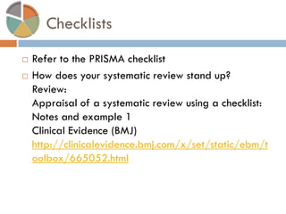 Checklists 
Refer to the PRISMA checklist 
How does your systematic review stand up? Review: Appraisal of a systematic review using a checklist: Notes and example 1 Clinical Evidence (BMJ) http://clinicalevidence.bmj.com/x/set/static/ebm/toolbox/665052.html  