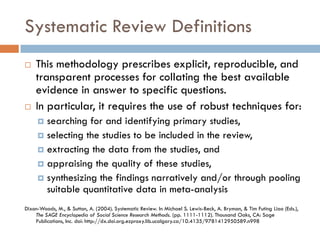 Systematic Review Definitions 
This methodology prescribes explicit, reproducible, and transparent processes for collating the best available evidence in answer to specific questions. 
In particular, it requires the use of robust techniques for: 
searching for and identifying primary studies, 
selecting the studies to be included in the review, 
extracting the data from the studies, and 
appraising the quality of these studies, 
synthesizing the findings narratively and/or through pooling suitable quantitative data in meta-analysis 
Dixon-Woods, M., & Sutton, A. (2004). Systematic Review. In Michael S. Lewis-Beck, A. Bryman, & Tim Futing Liao (Eds.), The SAGE Encyclopedia of Social Science Research Methods. (pp. 1111-1112). Thousand Oaks, CA: Sage Publications, Inc. doi: http://dx.doi.org.ezproxy.lib.ucalgary.ca/10.4135/9781412950589.n998 
 