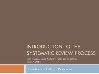 INTRODUCTION TO THE SYSTEMATIC REVIEW PROCESS 
Libraries and Cultural Resources 
Alix Hayden, Laura Koltutsky, Helen Lee Robertson May 7, 2014  