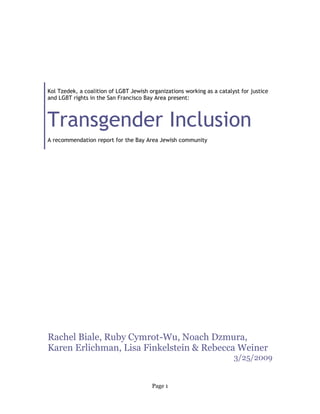 Kol Tzedek, a coalition of LGBT Jewish organizations working as a catalyst for justice
and LGBT rights in the San Francisco Bay Area present:



Transgender Inclusion
A recommendation report for the Bay Area Jewish community




Rachel Biale, Ruby Cymrot-Wu, Noach Dzmura,
Karen Erlichman, Lisa Finkelstein & Rebecca Weiner
                                                                        3/25/2009


                                        Page 1
 
