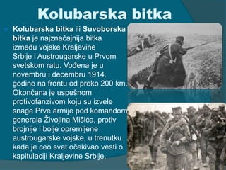 Kolubarska bitka 
 Kolubarska bitka ili Suvoborska 
bitka je najznačajnija bitka 
između vojske Kraljevine 
Srbije i Austrougarske u Prvom 
svetskom ratu. Vođena je u 
novembru i decembru 1914. 
godine na frontu od preko 200 km. 
Okončana je uspešnom 
protivofanzivom koju su izvele 
snage Prve armije pod komandom 
generala Živojina Mišića, protiv 
brojnije i bolje opremljene 
austrougarske vojske, u trenutku 
kada je ceo svet očekivao vesti o 
kapitulaciji Kraljevine Srbije. 
 