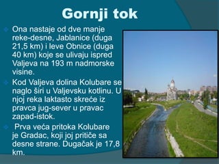 Gornji tok 
 Ona nastaje od dve manje 
reke-desne, Jablanice (duga 
21,5 km) i leve Obnice (duga 
40 km) koje se ulivaju ispred 
Valjeva na 193 m nadmorske 
visine. 
 Kod Valjeva dolina Kolubare se 
naglo širi u Valjevsku kotlinu. U 
njoj reka laktasto skreće iz 
pravca jug-sever u pravac 
zapad-istok. 
 Prva veća pritoka Kolubare 
je Gradac, koji joj pritiče sa 
desne strane. Dugačak je 17,8 
km. 
 