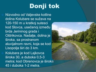 Donji tok 
 Nizvodno od Valjevske kotline 
dolina Kolubare se sužava na 
120-150 m u kratkoj sutesci 
kod Slovca, usečenoj između 
brda Jerininog grada i 
Oštrikovca. Nadalje, dolina je 
široka, sa prostranom 
aluvijalnom ravni, koja se kod 
Lisopolja širi do 3 km. 
 Kolubara je kod Lajkovca 
široka 30, a duboka 0,5-3 
metra; kod Obrenovca je široka 
45 i duboka 1-2 metra. 
 