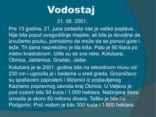Vodostaj 
21. 06. 2001. 
 Pre 13 godina, 21. juna zadesila nas je velika poplava. 
Nije bila poput ovogodišnje majske, ali bila je dovoljna da 
izvučemo pouku, pomislimo da može da se ponovi gore i 
teže. Tri dana neprekidno je lila kiša. Palo je 90 litara po 
metro kvadratnom. Izlile su se sve reke. Kolubara, 
Obnica, Jablanica, Gradac, Jadar. 
 Kolubara je te 2001. godine bila na rekordnom nivou od 
230 cm i ugrozila je i bedeme u sred grada. Grozničavo 
su spašavani zaposleni i štićenici iz poplavljenog 
Kazneno popravnog zavoda kraj Obnice. U Valjevu je 
pod vodom bilo 50 kuća i 1.000 hektara. Načinjena šteta 
iznosila je skoro 80 miliona dinara. Teško je bilo i u 
Podgorini. Pod vodom je bilo 300 kuća i 1.600 hektara. 
 