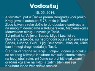 Vodostaj 
15. 05. 2014. 
 Alternativni put iz Čačka prema Beogradu vodi preko 
Kragujevca i autoputa E 75, rekla je Tasić. 
Zbog izlivanja reke došlo je do obustave saobraćaja 
na mnogim deonicama u Kolubarskom, Mačvanskom i 
Moravskom okrugu, navela je Tasić. 
Svi prilazi ka Valjevu, Šapcu, Ljigu i Loznici su 
blokirani, a takođe, su neprohodni putevi koji povezuju 
Čačak, Lučane, Guču, Ljig, Belanovicu, Ivanjicu, Ušće, 
kao i mnogi drugi, dodala je Tasić. 
 Štab za vanredne situacije u Valjevu doneo je odluku 
da se zbog izlivanja Kolubare evakuiše stanovništvo 
na levoj obali reke, pri čemu će prvi biti evakuisani 
građani koji žive na Ilidži, a zatim žitelji naselja 
Kolubara ispod železničke stanice. 
 