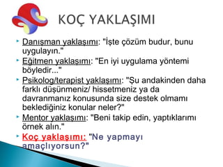  Danışman yaklaşımı: "İşte çözüm budur, bunu
  uygulayın."
 Eğitmen yaklaşımı: "En iyi uygulama yöntemi
  böyledir..."
 Psikolog/terapist yaklaşımı: "Şu andakinden daha
  farklı düşünmeniz/ hissetmeniz ya da
  davranmanız konusunda size destek olmamı
  beklediğiniz konular neler?"
 Mentor yaklaşımı: "Beni takip edin, yaptıklarımı
  örnek alın."
 Koç yaklaşımı: "Ne yapmayı
  amaçlıyorsun?"
 