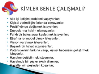    Aile içi iletişim problemi yaşayanlar;
   Kişisel verimliliğin farkında olmayanlar;
   Pozitif yönde değişmek isteyenler;
   Duygularına hakim olamayanlar;
   Farklı bir bakış açısı keşfetmek isteyenler;
   Etrafına rol model olmak isteyenler;
   Vizyon yaratmak isteyenler;
   Başarılı bir hayat arzulayanlar;
   Potansiyelinin farkına varıp, kişisel becerisini geliştirmek
    isteyenler;
   Hayatını değiştirmek isteyenler;
   Hayatında bir şeyler eksik diyenler;
   Hayallerinin peşinden koşanlar;
 