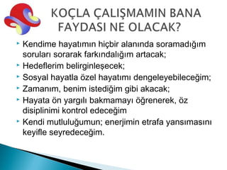  Kendime hayatımın hiçbir alanında soramadığım
  soruları sorarak farkındalığım artacak;
 Hedeflerim belirginleşecek;
 Sosyal hayatla özel hayatımı dengeleyebileceğim;
 Zamanım, benim istediğim gibi akacak;
 Hayata ön yargılı bakmamayı öğrenerek, öz

  disiplinimi kontrol edeceğim
 Kendi mutluluğumun; enerjimin etrafa yansımasını

  keyifle seyredeceğim.
 