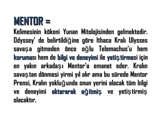 MENTOR =

Kelimesinin kökeni Yunan Mitolojisinden gelmektedir.
Odyssey’ de belirtildiğ ine göre Ithaca Kralı Ulysses
savaş a gitmeden önce oğ lu Telemachus’u hem
koruması hem de bilgi ve deneyimi ile yetiş tirmesi için
en yakın arkadaş ı Mentor’a emanet eder. Kralın
savaş tan dönmesi yirmi yıl alır ama bu sürede Mentor
Prensi, Kralın yokluğ unda onun yerini alacak tüm bilgi
ve deneyimi aktararak eğ itmiş ve yetiş tirmiş
olacaktır.

 