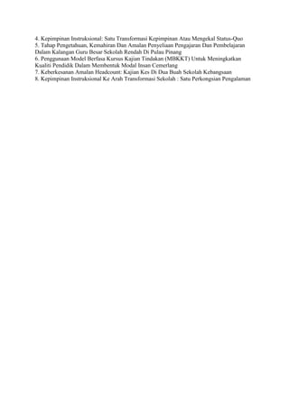 4. Kepimpinan Instruksional: Satu Transformasi Kepimpinan Atau Mengekal Status-Quo
5. Tahap Pengetahuan, Kemahiran Dan Amalan Penyeliaan Pengajaran Dan Pembelajaran
Dalam Kalangan Guru Besar Sekolah Rendah Di Pulau Pinang
6. Penggunaan Model Berfasa Kursus Kajian Tindakan (MBKKT) Untuk Meningkatkan
Kualiti Pendidik Dalam Membentuk Modal Insan Cemerlang
7. Keberkesanan Amalan Headcount: Kajian Kes Di Dua Buah Sekolah Kebangsaan
8. Kepimpinan Instruksional Ke Arah Transformasi Sekolah : Satu Perkongsian Pengalaman
 
