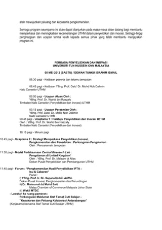 arah mewujudkan peluang dan kerjasama pengkomersilan.

               Semoga program seumpama ini akan dapat dianjurkan pada masa-masa akan datang bagi membantu
               memperkasa dan meningkatkan kecemerlangan UTHM dalam penyelidikan dan inovasi. Setinggi-tinggi
               penghargaan dan ucapan terima kasih kepada semua pihak yang telah membantu menjayakan
               program ini.




                                          PERKASA PENYELIDIKAN DAN INOVASI
                                         UNIVERSITI TUN HUSSEIN ONN MALAYSIA

                                  05 MEI 2012 (SABTU) / DEWAN TUNKU IBRAHIM ISMAIL

                      08.30 pagi - Ketibaan peserta dan tetamu jemputan

                      08.45 pagi - Ketibaan YBhg. Prof. Dato’ Dr. Mohd Noh Dalimin
               Naib Canselor UTHM

                      09.00 pagi - Ucapan Aluan Oleh ;
                      YBhg. Prof. Dr. Wahid bin Razzaly
               Timbalan Naib Canselor (Penyelidikan dan Inovasi) UTHM

                       09.15 pagi - Ucapan Perasmian Oleh ;
                       YBhg. Prof. Dato’ Dr. Mohd Noh Dalimin
                       Naib Canselor UTHM
               09.45 pagi - Ucaptama 1 : Halatuju Penyelidikan dan Inovasi UTHM
               Oleh : YBhg. Prof. Dr. Wahid bin Razzaly
               Timbalan Naib Canselor (Penyelidikan dan Inovasi)

               10.15 pagi - Minum pagi

10.45 pagi - Ucaptama 2 : Strategi Memperkasa Penyelidikan,Inovasi,
                      Pengkomersilan dan Penerbitan : Perkongsian Pengalaman
                      Oleh : Penceramah Jemputan

11.30 pagi - Model Perlaksanaan Central Research Lab :
                       Pengalaman di United Kingdom’
                       Oleh ; YBhg. Prof. Dr. Maizam bt Alias
                       Dekan Pusat Penyelidikan dan Pembangunan UTHM

11.45 pagi - Forum : “Pengkomersilan Hasil Penyelidikan IPTA :
                         Isu & Cabaran”
                         Panel :
                i) YBhg. Prof. Ir. Dr. Saparudin bin Ariffin
                Dekan Pusat Inovasi, Pengkomersilan dan Perundingan
                ii) Dr. Maimunah bt Mohd Said
                         Malay Chamber of Commerce Malaysia Johor State
                iii) Wakil MTDC
       - Lawatan ke ruang pameran :
                Perkongsian Maklumat Staf Tamat Cuti Belajar -
                “Kepakaran dan Peluang Kolaborasi Antarabangsa”
       (Kerjasama bersama Staf Tamat Cuti Belajar UTHM)
 