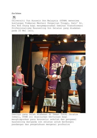 Zon Selatan


Universiti Tun Hussein Onn Malaysia (UTHM) menerima
kunjungan Timbalan Menteri Pengajian Tinggi, Dato' Dr.
Hou Kok Chung bagi menyempurnakan Seminar Transformasi
Profesionalisme Kaunseling Zon Selatan yang diadakan
pada 22 Mei lalu.




Seminar yang telah diadakan di Dewan Tunku Ibrahim
Ismail, UTHM ini dianjurkan bertujuan bagi
menghimpunkan para kaunselor sekolah dan pengamal
kaunseling daripada zon selatan untuk berkongsi
pandangan dan pengetahuan mengenai profesion
 