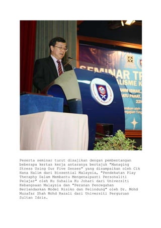 Peserta seminar turut disajikan dengan pembentangan
beberapa kertas kerja antaranya bertajuk "Managing
Stress Using Our Five Senses" yang disampaikan oleh Cik
Hana Halim dari Biosential Malaysia, "Pendekatan Play
Theraphy Dalam Membantu Mengenalpasti Personaliti
Pelajar" oleh Ku Suhaila Ku Johari dari Universiti
Kebangsaan Malaysia dan "Peranan Pencegahan
Berlandaskan Model Risiko dan Pelindung" oleh Dr. Mohd
Muzafar Shah Mohd Razali dari Universiti Perguruan
Sultan Idris.
 