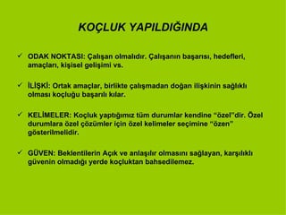 KOÇLUK YAPILDIĞINDA ODAK NOKTASI: Çalışan olmalıdır. Çalışanın başarısı, hedefleri, amaçları, kişisel gelişimi vs. İLİŞKİ: Ortak amaçlar, birlikte çalışmadan doğan ilişkinin sağlıklı olması koçluğu başarılı kılar. KELİMELER: Koçluk yaptığımız tüm durumlar kendine “özel”dir. Özel durumlara özel çözümler için özel kelimeler seçimine “özen” gösterilmelidir. GÜVEN: Beklentilerin Açık ve anlaşılır olmasını sağlayan, karşılıklı güvenin olmadığı yerde koçluktan bahsedilemez. 