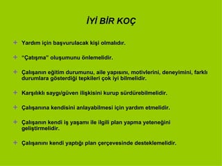 İYİ BİR KOÇ Yardım için başvurulacak kişi olmalıdır. “ Çatışma” oluşumunu önlemelidir. Çalışanın eğitim durumunu, aile yapısını, motivlerini, deneyimini, farklı durumlara gösterdiği tepkileri çok iyi bilmelidir. Karşılıklı saygı/güven ilişkisini kurup sürdürebilmelidir. Çalışanına kendisini anlayabilmesi için yardım etmelidir. Çalışanın kendi iş yaşamı ile ilgili plan yapma yeteneğini geliştirmelidir. Çalışanını kendi yaptığı plan çerçevesinde desteklemelidir. 