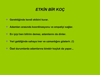 ETKİN BİR KOÇ Gerektiğinde kendi ekibini kurar. Adamları arasında koordinasyonu ve empatiyi sağlar. En iyiyi ben bilirim demez, adamlarını da dinler. Yeri geldiğinde sahaya iner ve uzmanlığını gösterir. (!) Özel durumlarda adamlarına birebir koçluk da yapar...  