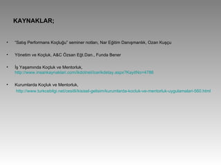 KAYNAKLAR; “ Satış Performans Koçluğu” seminer notları, Nar Eğitim Danışmanlık, Ozan Kuşçu Yönetim ve Koçluk, A&C Özsan Eğt.Dan., Funda Bener İş Yaşamında Koçluk ve Mentorluk,  http://www.insankaynaklari.com/ikdotnet/icerikdetay.aspx?KayitNo=4786 Kurumlarda Koçluk ve Mentorluk,   http://www.turkcebilgi.net/cesitli/kisisel-gelisim/kurumlarda-kocluk-ve-mentorluk-uygulamalari-560.html 