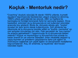 Koçluk - Mentorluk nedir?   “ Coaching” (koçluk) sözcüğü ilk olarak 1500'lü yıllarda, kıymetli eşyaların taşınmasında faydalanılan ulaşım araçlarına denirmiş. 1990'lı yıllara gelindiğinde ise sözcük, ABD ve İngiltere'de bambaşka bir kimliğe bürünerek farklı bir serüvene başladı. Önce basketbol, ardından da iş dünyasında en sık kullanılan sözcükler arasında boy gösterdi. Bizde de, dünyada olduğu gibi, “koçluk”, önceleri bir spor terimi olarak kullanılıyordu. Son günlerde ise, ülkemizde de iş dünyasına transfer edildi ve “koçluk- mentorluk” en çok tartışılan konulardan biri oldu. Peki gerçekten de “koç-mentor” ne anlama gelmektedir? Yaşamımızda ve iş dünyasında etkileri nelerdir? Koçluk ve mentorluğun iş dünyasında kısa sürede bu kadar önemli bir yer edinme sebepleri; artan rekabetle değişen iş yapış biçimleri ve şirketlerin çalışanlarına daha çok eğitim ve motivasyon sağlamak için çeşitli eğitim ve danışmanlık modellerine başvurmalarıdır. Koç, bir anlamda, iş hayatında “akıl hocası” rolündeki kişidir.  