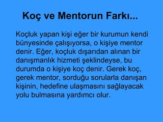 Koç ve Mentorun Farkı...   Koçluk yapan kişi eğer bir kurumun kendi bünyesinde çalışıyorsa, o kişiye mentor denir. Eğer, koçluk dışarıdan alınan bir danışmanlık hizmeti şeklindeyse, bu durumda o kişiye koç denir. Gerek koç, gerek mentor, sorduğu sorularla danışan kişinin, hedefine ulaşmasını sağlayacak yolu bulmasına yardımcı olur.  