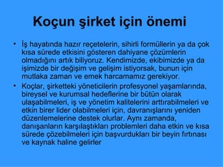 Koçun şirket için önemi   İş hayatında hazır reçetelerin, sihirli formüllerin ya da çok kısa sürede etkisini gösteren dahiyane çözümlerin olmadığını artık biliyoruz. Kendimizde, ekibimizde ya da işimizde bir değişim ve gelişim istiyorsak, bunun için mutlaka zaman ve emek harcamamız gerekiyor.  Koçlar, şirketteki yöneticilerin profesyonel yaşamlarında, bireysel ve kurumsal hedeflerine bir bütün olarak ulaşabilmeleri, iş ve yönetim kalitelerini arttırabilmeleri ve etkin birer lider olabilmeleri için, davranışlarını yeniden düzenlemelerine destek olurlar. Aynı zamanda, danışanların karşılaştıkları problemleri daha etkin ve kısa sürede çözebilmeleri için başvurdukları bir beyin fırtınası ve kaynak haline gelirler  