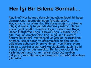 Her İşi Bir Bilene Sormalı...   Nasıl mı? Her konuda deneyimine güvenilecek bir koça danışıp, onun tecrübelerinden faydalanarak.. Hayatımızın her alanında, fikir danışacağımız birilerine ihtiyaç duyarız. İş hayatında da bize yardımcı olacak koçlar çeşit çeşittir: Yönetici Koçu, Performans Koçu, Beceri Geliştirme Koçu, Kariyer Koçu, Yaşam Koçu... gibi. Yapılan araştırmalar, koç ile çalışan kişilerde; sorumluluk bilinci, motivasyon ve yapılan iş kalitesinin artması, kişisel sorun ve çatışmaların en aza inmesi, eğitimlere daha çok önem verilmesi, yeniliklere uyum sağlama, ast-üst arasındaki kopukluklarda azalma gibi somut gelişimler göstermekte. Bunlara ek olarak, bu kişilerin, gelir arttırıcı ve maliyet düşürücü şekilde çalışarak, kurumlarının performansını arttırdığı da ortaya çıkmakta.  