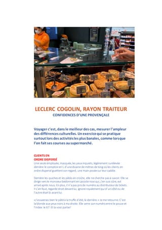 LECLERC COGOLIN, RAYON TRAITEUR
CONFIDENCES D’UNE PROVENÇALE
Voyager c’est, dans le meilleur des cas, mesurer l’ampleur
des différences culturelles. Unexercicequi se pratique
surtout lors des activitésles plus banales, comme lorsque
l’on fait ses courses ausupermarché.
CLIENTS EN
ORDRE DISPERSÉ
Une seule employée, masquée, les yeux inquiets, légèrement surélevée
derrière le comptoiren L d’unedizaine de mètres de long oùles clients en
ordre dispersé guettentsonregard, une main poséesur leur caddie.
Derrière les quicheset les pâtés en croûte, elle ne cherche pasà savoir. Elle se
dirige versle monsieurbedonnant enLacoste rose qui, j’en suis sûre, est
arrivé après nous. En plus, il n’apas prisde numéro au distributeurde tickets.
Il s’en fout, regarde droit devantlui, ignore royalementqui d’uncôté ou de
l’autre était là avantlui.
«J’essaierais bien le pâtéà la truffe d’été, là derrière.» Je me retourne. C’est
la blonde aux yeux noirs à ma droite. Elle serre sonnuméroentre le pouce et
l’index: le 67. Et la voici partie!
 