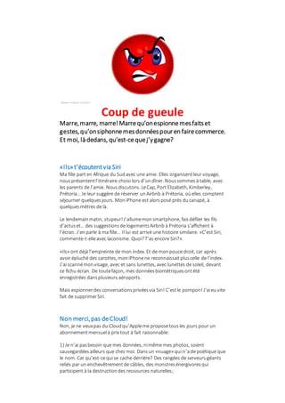 Source: merignac-hypnose.fr
Coup de gueule
Marre,marre, marre!Marrequ’onespionnemesfaitset
gestes,qu’onsiphonnemesdonnéespouren fairecommerce.
Et moi, là dedans, qu’est-cequej’ygagne?
«Ils»t’écoutentvia Siri
Ma fille part en Afrique du Sudavec une amie. Elles organisentleur voyage,
nousprésententl’itinéraire choisi lors d’undîner. Noussommesà table, avec
les parents de l’amie. Nousdiscutons. LeCap, Port Elizabeth, Kimberley,
Prétoria… Je leur suggère de réserver unAirbnb à Prétoria, oùelles comptent
séjourner quelquesjours. MoniPhone est alorsposé près ducanapé, à
quelquesmètres de là.
Le lendemainmatin, stupeur!J’allumemonsmartphone, faisdéfiler les fils
d’actuset… des suggestionsde logementsAirbnb à Prétoria s’affichent à
l’écran. J’enparle à ma fille… Il lui est arrivé une histoire similaire. «C’est Siri,
commente-t-elleavec laconisme. Quoi?T’as encore Siri?».
«Ils» ont déjà l’empreinte de mon index. Et de monpouce droit, car après
avoir épluché des carottes, moniPhonene reconnaissaitpluscelle de l’index.
J’ai scannémonvisage, avec et sans lunettes, avec lunettes de soleil, devant
ce fichu écran. De toutefaçon, mes donnéesbiométriquesontété
enregistrées dansplusieurs aéroports.
Mais espionnerdes conversationsprivéesvia Siri! C’estle pompon!J’aieu vite
fait de supprimerSiri.
Non merci,pas deCloud!
Non, je ne veuxpas du Cloudqu’Appleme proposetousles jours pour un
abonnement mensuelà prix tout à fait raisonnable:
1) Je n’ai pasbesoin que mes données, nimême mes photos, soient
sauvegardéesailleurs que chez moi. Dansun «nuage» qui n’ade poétique que
le nom. Car qu’est-cequise cache derrière? Des rangées de serveurs géants
reliés par un enchevêtrementde câbles, des monstresénergivoresqui
participent à la destructiondes ressources naturelles;
 