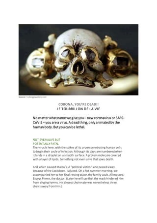 Source: talkingjewellery.com
CORONA, YOU’RE DEAD!!
LE TOURBILLON DE LA VIE
No matterwhat namewegiveyou– newcoronavirus or SARS-
CoV-2– you area virus. A dead thing,onlyanimated bythe
human body. Butyou can belethal.
NOT EVEN ALIVE BUT
POTENTIALLY FATAL
The virus is here, with the spikes of its crown penetrating human cells
to begin their cycle of infection. Although its days are numbered when
it lands in a droplet on a smooth surface. A protein molecule covered
with a layer of lipids. Something not even alive that sows death.
And which caused Malou’s. A "political victim" who passed away
because of the Lockdown. Isolated. On a hot summer morning, we
accompanied her to her final resting place, the family vault. All masked.
Except Pierre, the doctor. (Later he will say that the mask hindered him
from singing hymns. His closest choirmate was nevertheless three
chairs away from him.)
 