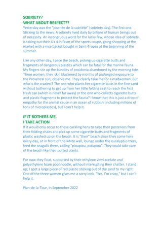 SOBRIETY?
WHAT ABOUT RESPECT??
Yesterday was the "journée de la sobriété" (sobriety day). The first one.
Sticking to the news. A sobriety lived daily by billions of human beings out
of necessity. An incongruous word for the lucky few, whose idea of sobriety
is taking out their 4 x 4 in favor of the sports coupe, going shopping at the
market with a nice basket bought in Saint-Tropez at the beginning of the
summer.
Like any other day, I pace the beach, picking up cigarette butts and
fragments of dangerous plastics which can be fatal for the marine fauna.
My fingers stir up the bundles of posidonia abandoned by the morning tide.
Three women, their skin blackened by months of prolonged exposure to
the Provencal sun, observe me. They clearly take me for a madwoman. But
who is the craziest? The one who plants her cigarette butts in the fine sand
without bothering to get up from her little folding seat to reach the first
trash can (which is never far away) or the one who collects cigarette butts
and plastic fragments to protect the fauna? I know that this is just a drop of
empathy for the animal cause in an ocean of rubbish (including millions of
tons of microplastics), but I can’t help it.
IF IT BOTHERS ME,
I TAKE ACTION
If it would only occur to these cackling hens to raise their posteriors from
their folding chairs and pick up some cigarette butts and fragments of
plastic washed up on the beach. It is "their" beach since they come here
every day, sit in front of the white wall, lounge under the eucalyptus trees,
feed the seagulls there, calling "pioupiou, pioupiou". They could take care
of the beach like their potted plants.
For now they float, supported by their ethylene vinyl acetate and
polyethylene foam pool noodle, without interrupting their chatter. I stand
up; I spot a large piece of red plastic sticking out of the sand to my right.
One of the three women gives me a sorry look. "Yes, I’m crazy," but I can’t
help it.
Plan-de-la-Tour, in September 2022
 
