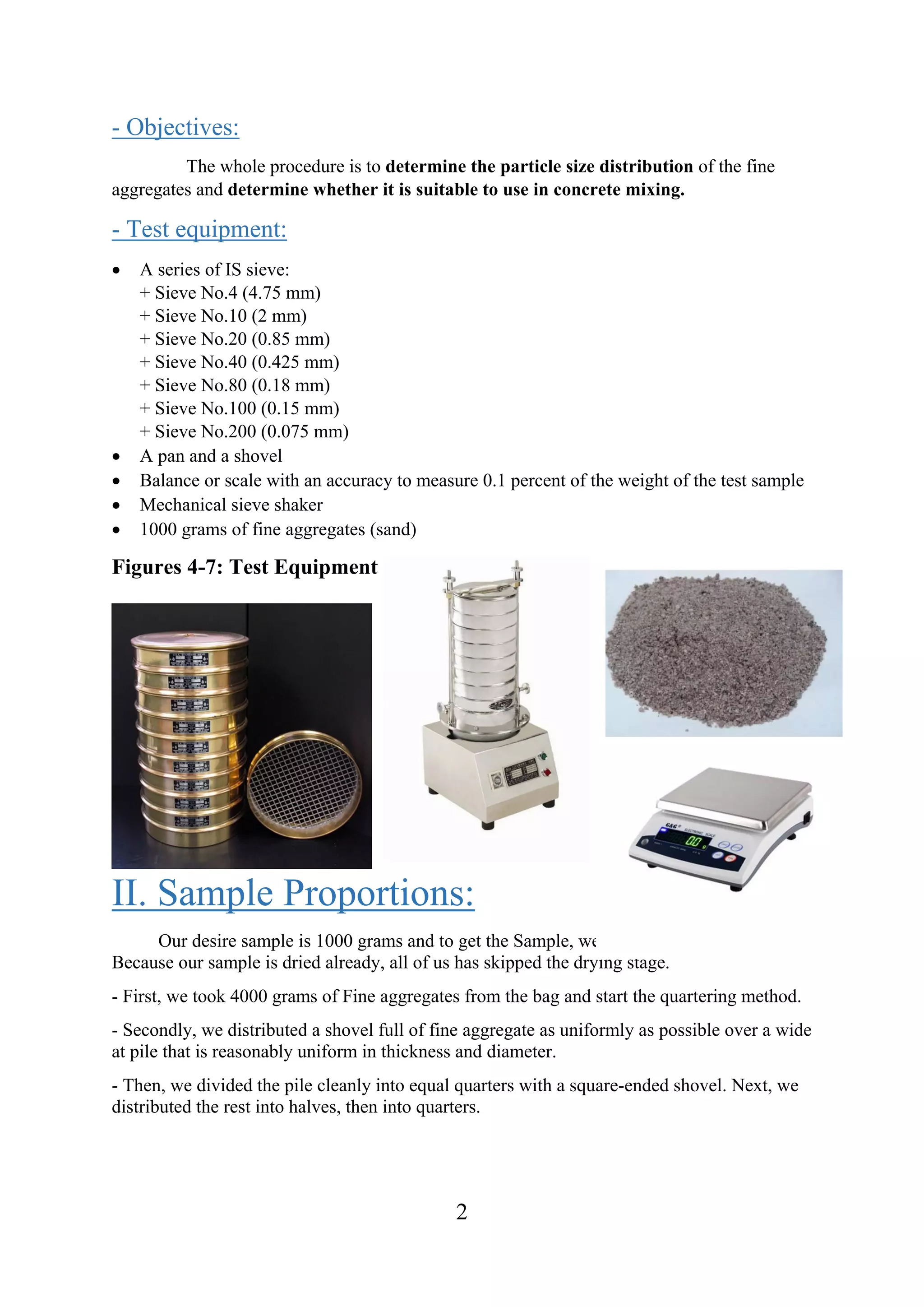 2
- Objectives:
The whole procedure is to determine the particle size distribution of the fine
aggregates and determine whether it is suitable to use in concrete mixing.
- Test equipment:
 A series of IS sieve:
+ Sieve No.4 (4.75 mm)
+ Sieve No.10 (2 mm)
+ Sieve No.20 (0.85 mm)
+ Sieve No.40 (0.425 mm)
+ Sieve No.80 (0.18 mm)
+ Sieve No.100 (0.15 mm)
+ Sieve No.200 (0.075 mm)
 A pan and a shovel
 Balance or scale with an accuracy to measure 0.1 percent of the weight of the test sample
 Mechanical sieve shaker
 1000 grams of fine aggregates (sand)
Figures 4-7: Test Equipment
II. Sample Proportions:
Our desire sample is 1000 grams and to get the Sample, we use the Quartering Method.
Because our sample is dried already, all of us has skipped the drying stage.
- First, we took 4000 grams of Fine aggregates from the bag and start the quartering method.
- Secondly, we distributed a shovel full of fine aggregate as uniformly as possible over a wide
at pile that is reasonably uniform in thickness and diameter.
- Then, we divided the pile cleanly into equal quarters with a square-ended shovel. Next, we
distributed the rest into halves, then into quarters.
 