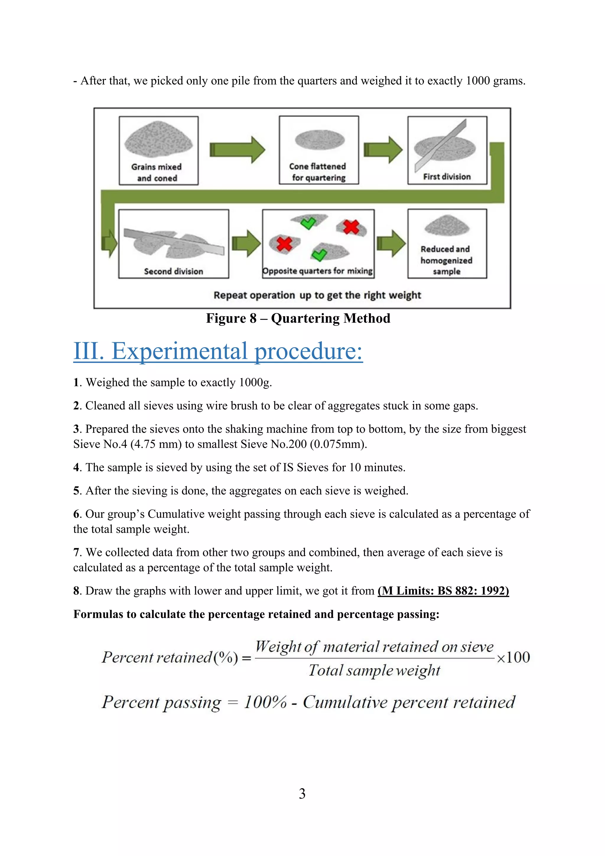 3
- After that, we picked only one pile from the quarters and weighed it to exactly 1000 grams.
Figure 8 – Quartering Method
III. Experimental procedure:
1. Weighed the sample to exactly 1000g.
2. Cleaned all sieves using wire brush to be clear of aggregates stuck in some gaps.
3. Prepared the sieves onto the shaking machine from top to bottom, by the size from biggest
Sieve No.4 (4.75 mm) to smallest Sieve No.200 (0.075mm).
4. The sample is sieved by using the set of IS Sieves for 10 minutes.
5. After the sieving is done, the aggregates on each sieve is weighed.
6. Our group’s Cumulative weight passing through each sieve is calculated as a percentage of
the total sample weight.
7. We collected data from other two groups and combined, then average of each sieve is
calculated as a percentage of the total sample weight.
8. Draw the graphs with lower and upper limit, we got it from (M Limits: BS 882: 1992)
Formulas to calculate the percentage retained and percentage passing:
 