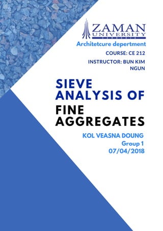 SIEVE
ANALYSIS OF
FINE
AGGREGATES
COURSE: CE 212
INSTRUCTOR: BUN KIM
NGUN
KOL VEASNA DOUNG
Architetcure depertment
Group 1
07/04/2018
 
