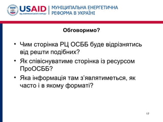 Обговоримо?
• Чим сторінка РЦ ОСББ буде відрізнятись
від решти подібних?
• Як співіснуватиме сторінка із ресурсом
ПроОСББ?
• Яка інформація там з’являтиметься, як
часто і в якому форматі?
17
 