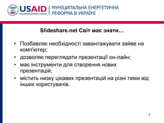 • Позбавляє необхідності завантажувати зайве на
комп'ютер;
• дозволяє переглядати презентації он-лайн;
• має інструменти для створення нових
презентацій;
• містить низку цікавих презентацій на різні теми від
інших користувачів.
9
Slideshare.net Світ має знати…
 