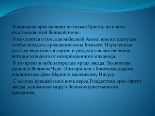 В колядках прославляют не только Христа, но и всех
участников этой Великой ночи.
В них поется о том, как небесный Ангел, явился пастухам,
чтобы поведать о рождении сына Божьего. Изумленные
пастухи вернулись в вертеп и увидели в яслях свечение,
которое исходило от новорожденного младенца.
В это время в небе загорелась яркая звезда. Так волхвы
узнали о Великом Чуде. Они пришли с богатыми дарами
поклониться Деве Марии и маленькому Иисусу.
С тех пор, каждый год в ночь перед Рождеством ярко светит
звезда, напоминая миру о Великом христианском
празднике.
 