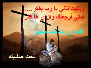 ‫وبقيت تاني يا رب بفكر....‬
     ‫إمتى أرجعلك وازاي ها قدر‬

        ‫أقعد زي ما كنت صغير‬


‫تحت صليبك‬
 