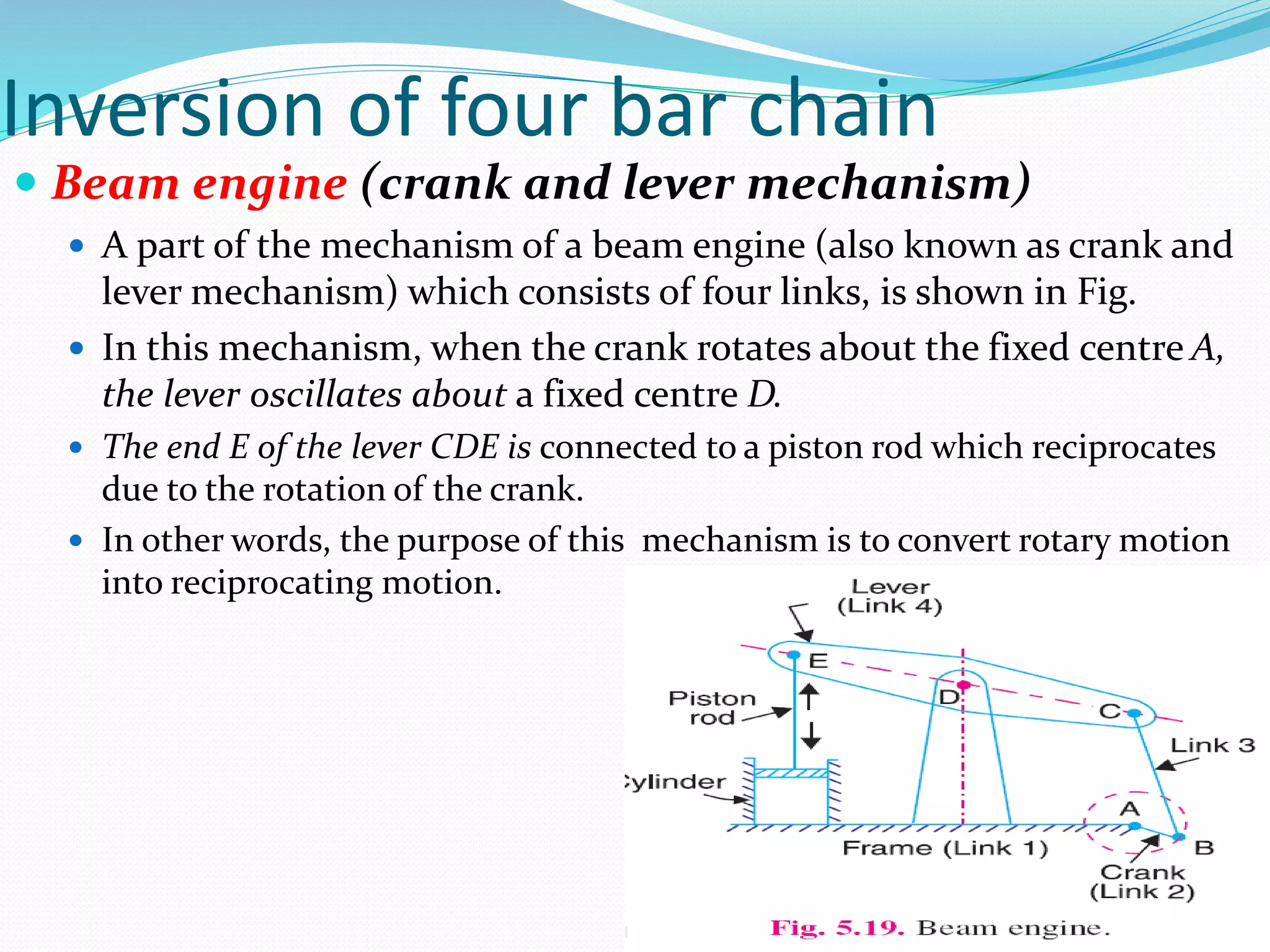 Inversion of four bar chain
 Beam engine (crank and lever mechanism)
 A part of the mechanism of a beam engine (also known as crank and
lever mechanism) which consists of four links, is shown in Fig.
 In this mechanism, when the crank rotates about the fixed centre A,
the lever oscillates about a fixed centre D.
 The end E of the lever CDE is connected to a piston rod which reciprocates
due to the rotation of the crank.
 In other words, the purpose of this mechanism is to convert rotary motion
into reciprocating motion.
 