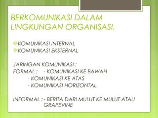 BERKOMUNIKASI DALAM
LINGKUNGAN ORGANISASI.
 KOMUNIKASI INTERNAL
 KOMUNIKASI EKSTERNAL
JARINGAN KOMUNIKASI :
FORMAL : - KOMUNIKASI KE BAWAH
- KOMUNIKASI KE ATAS
- KOMUNIKASI HORIZONTAL
INFORMAL : - BERITA DARI MULUT KE MULUT ATAU
GRAPEVINE
 