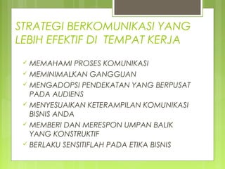 STRATEGI BERKOMUNIKASI YANG
LEBIH EFEKTIF DI TEMPAT KERJA
 MEMAHAMI PROSES KOMUNIKASI
 MEMINIMALKAN GANGGUAN
 MENGADOPSI PENDEKATAN YANG BERPUSAT
PADA AUDIENS
 MENYESUAIKAN KETERAMPILAN KOMUNIKASI
BISNIS ANDA
 MEMBERI DAN MERESPON UMPAN BALIK
YANG KONSTRUKTIF
 BERLAKU SENSITIFLAH PADA ETIKA BISNIS
 