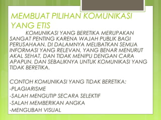 MEMBUAT PILIHAN KOMUNIKASI
YANG ETIS
KOMUNIKASI YANG BERETIKA MERUPAKAN
SANGAT PENTING KARENA WAJAH PUBLIK BAGI
PERUSAHAAN. DI DALAMNYA MELIBATKAN SEMUA
INFORMASI YANG RELEVAN, YANG BENAR MENURUT
AKAL SEHAT, DAN TIDAK MENIPU DENGAN CARA
APAPUN. DAN SEBALIKNYA UNTUK KOMUNIKASI YANG
TIDAK BERETIKA.
CONTOH KOMUNIKASI YANG TIDAK BERETIKA:
-PLAGIARISME
-SALAH MENGUTIP SECARA SELEKTIF
-SALAH MEMBERIKAN ANGKA
-MENGUBAH VISUAL
 