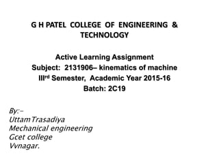 G H PATEL COLLEGE OF ENGINEERING &
TECHNOLOGY
Active Learning Assignment
Subject: 2131906– kinematics of machine
IIIrd Semester, Academic Year 2015-16
Batch: 2C19
By:-
UttamTrasadiya
Mechanical engineering
Gcet college
Vvnagar.
 