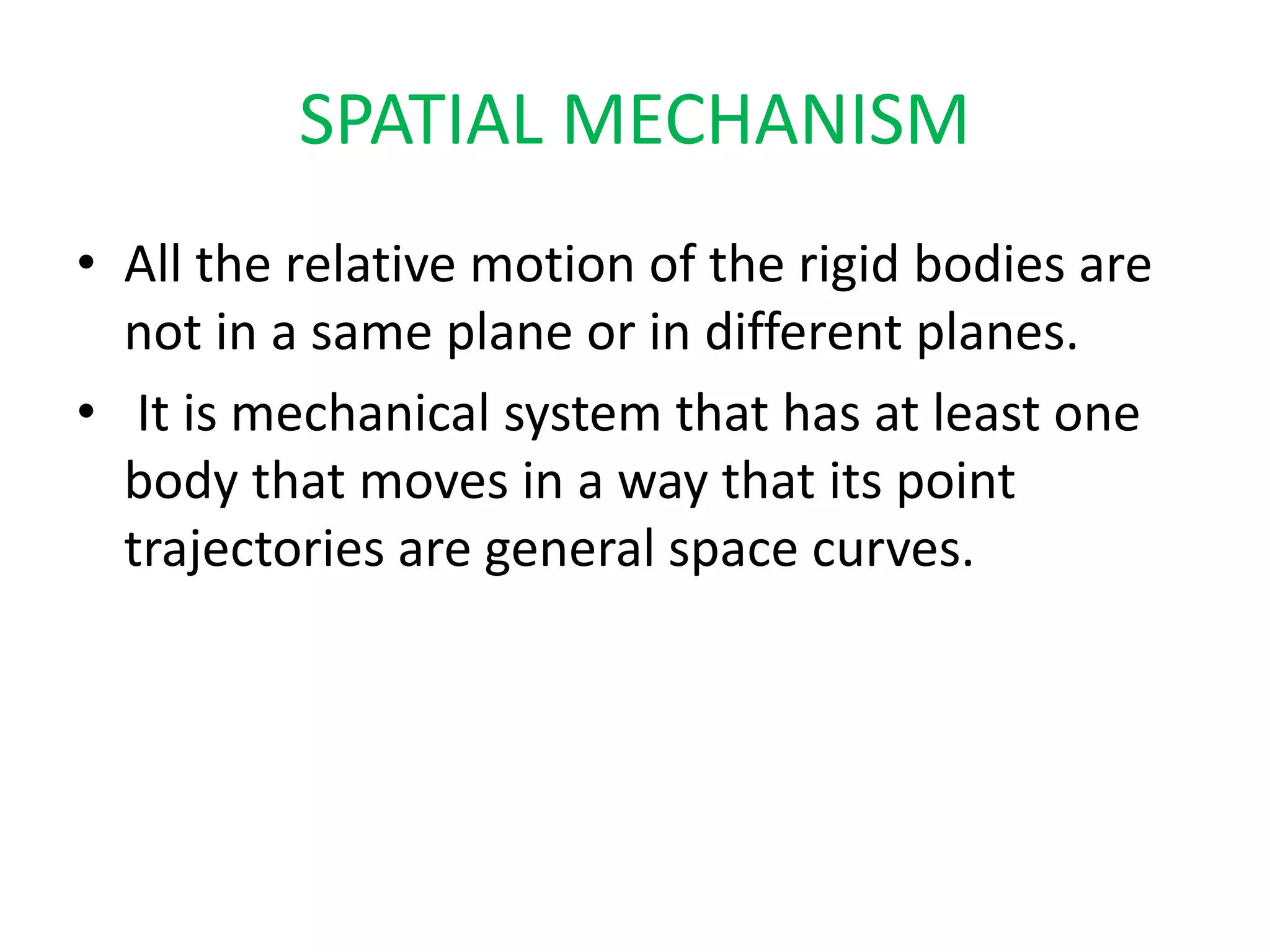SPATIAL MECHANISM
• All the relative motion of the rigid bodies are
not in a same plane or in different planes.
• It is mechanical system that has at least one
body that moves in a way that its point
trajectories are general space curves.
 