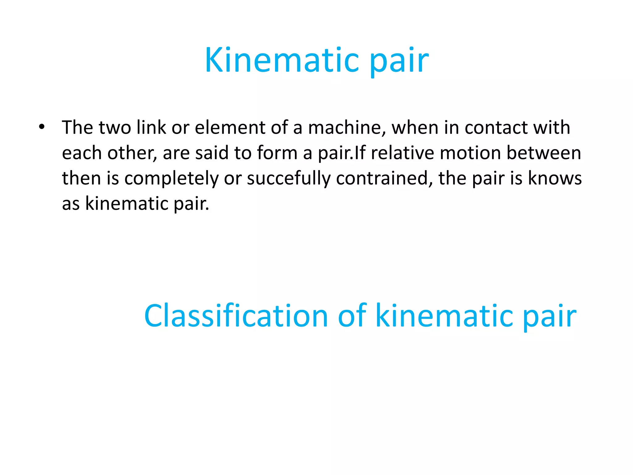 Kinematic pair
• The two link or element of a machine, when in contact with
each other, are said to form a pair.If relative motion between
then is completely or succefully contrained, the pair is knows
as kinematic pair.
Classification of kinematic pair
 