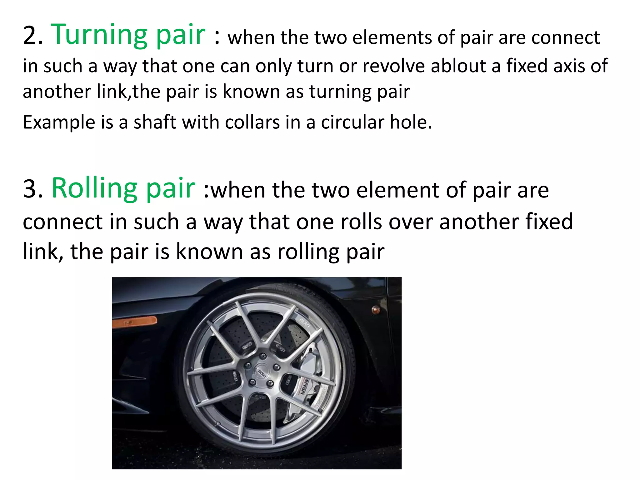 2. Turning pair : when the two elements of pair are connect
in such a way that one can only turn or revolve ablout a fixed axis of
another link,the pair is known as turning pair
Example is a shaft with collars in a circular hole.
3. Rolling pair :when the two element of pair are
connect in such a way that one rolls over another fixed
link, the pair is known as rolling pair
 