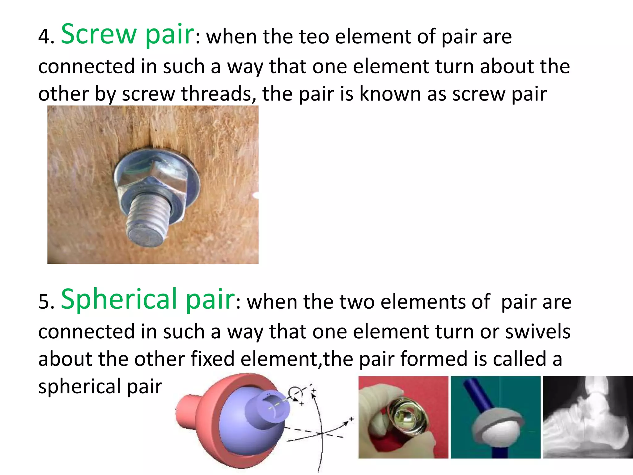 4. Screw pair: when the teo element of pair are
connected in such a way that one element turn about the
other by screw threads, the pair is known as screw pair
5. Spherical pair: when the two elements of pair are
connected in such a way that one element turn or swivels
about the other fixed element,the pair formed is called a
spherical pair
 