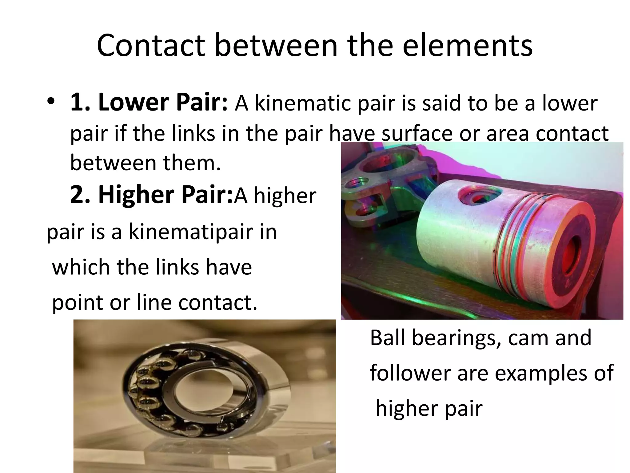Contact between the elements
• 1. Lower Pair: A kinematic pair is said to be a lower
pair if the links in the pair have surface or area contact
between them.
2. Higher Pair:A higher
pair is a kinematipair in
which the links have
point or line contact.
Ball bearings, cam and
follower are examples of
higher pair
 